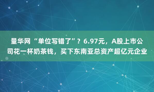 量华网 “单位写错了”？6.97元，A股上市公司花一杯奶茶钱，买下东南亚总资产超亿元企业