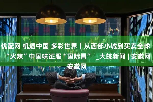 优配网 机遇中国 多彩世界｜从西部小城到买卖全球  “火辣”中国味征服“国际胃”  _大皖新闻 | 安徽网