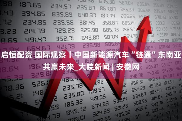启恒配资 国际观察丨中国新能源汽车“链通”东南亚共赢未来_大皖新闻 | 安徽网