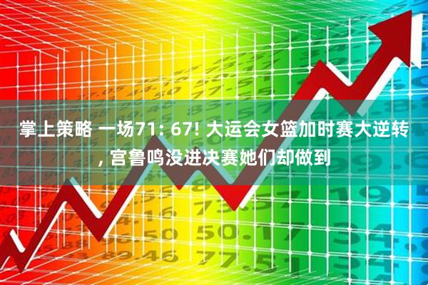 掌上策略 一场71: 67! 大运会女篮加时赛大逆转, 宫鲁鸣没进决赛她们却做到