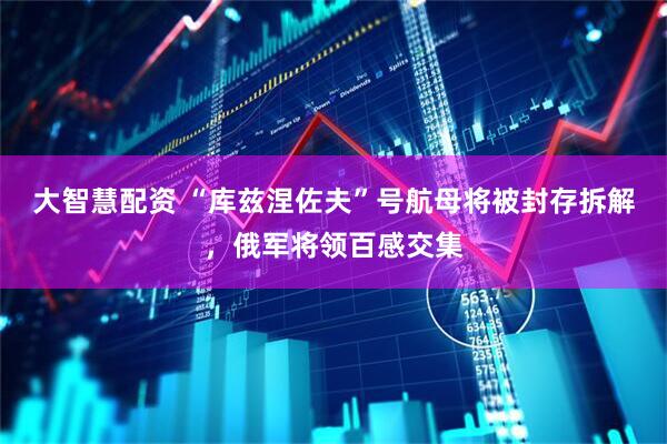 大智慧配资 “库兹涅佐夫”号航母将被封存拆解，俄军将领百感交集