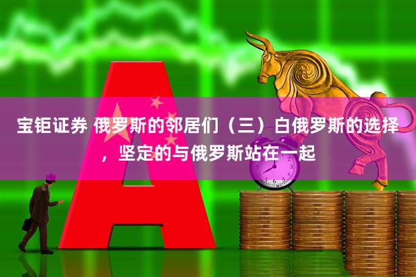 宝钜证券 俄罗斯的邻居们（三）白俄罗斯的选择，坚定的与俄罗斯站在一起