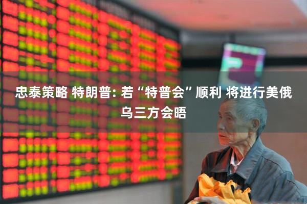 忠泰策略 特朗普: 若“特普会”顺利 将进行美俄乌三方会晤