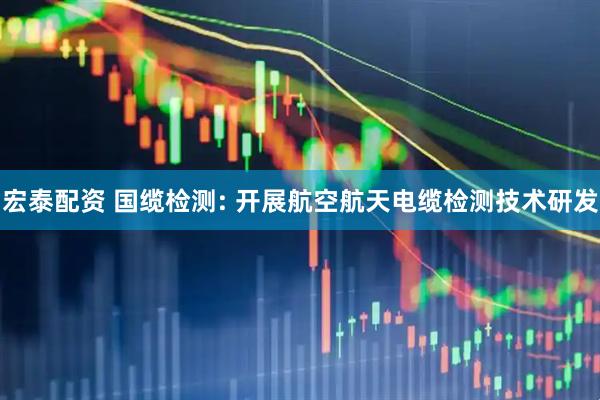 宏泰配资 国缆检测: 开展航空航天电缆检测技术研发