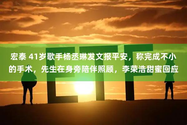 宏泰 41岁歌手杨丞琳发文报平安，称完成不小的手术，先生在身旁陪伴照顾，李荣浩甜蜜回应