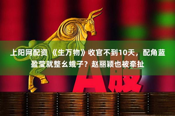 上阳网配资 《生万物》收官不到10天，配角蓝盈莹就整幺蛾子？赵丽颖也被牵扯