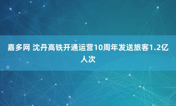 嘉多网 沈丹高铁开通运营10周年发送旅客1.2亿人次