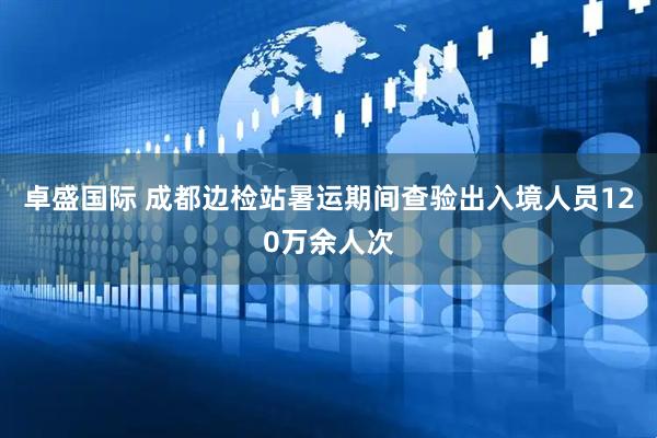 卓盛国际 成都边检站暑运期间查验出入境人员120万余人次