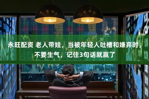 永旺配资 老人带娃，当被年轻人吐槽和嫌弃时，不要生气，记住3句话就赢了