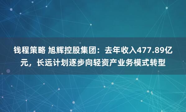 钱程策略 旭辉控股集团：去年收入477.89亿元，长远计划逐步向轻资产业务模式转型