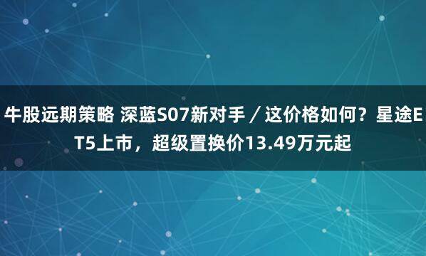牛股远期策略 深蓝S07新对手／这价格如何？星途ET5上市，超级置换价13.49万元起