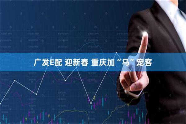 广发E配 迎新春 重庆加“马”宠客