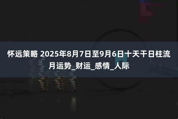 怀远策略 2025年8月7日至9月6日十天干日柱流月运势_财运_感情_人际