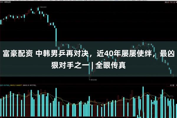 富豪配资 中韩男乒再对决，近40年屡屡使绊，最凶狠对手之一 | 全眼传真