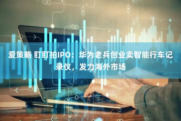 爱策略 盯盯拍IPO：华为老兵创业卖智能行车记录仪，发力海外市场